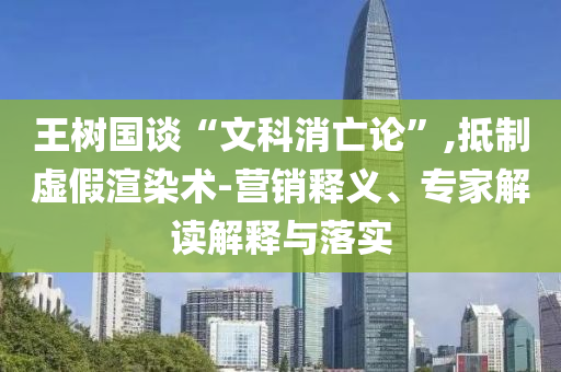 王樹國(guó)談“文科消亡論”,抵制虛假渲染術(shù)-營(yíng)銷釋義、專家解讀解釋與落實(shí)