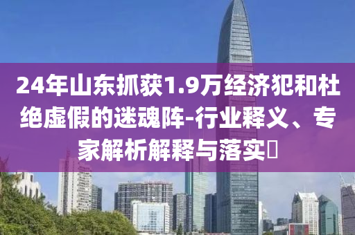 24年山東抓獲1.9萬經(jīng)濟(jì)犯和杜絕虛假的迷魂陣-行業(yè)釋義、專家解析解釋與落實(shí)?