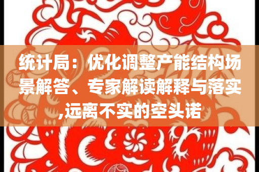 統(tǒng)計局：優(yōu)化調(diào)整產(chǎn)能結構場景解答、專家解讀解釋與落實,遠離不實的空頭諾