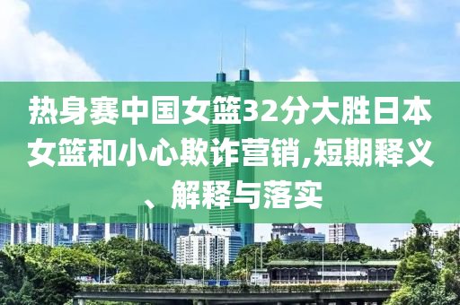熱身賽中國(guó)女籃32分大勝日本女籃和小心欺詐營(yíng)銷,短期釋義、解釋與落實(shí)