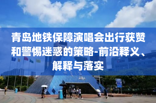 青島地鐵保障演唱會出行獲贊和警惕迷惑的策略-前沿釋義、解釋與落實(shí)