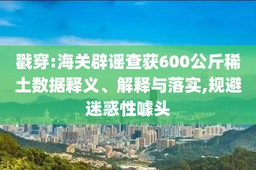 戳穿:海關(guān)辟謠查獲600公斤稀土數(shù)據(jù)釋義、解釋與落實(shí),規(guī)避迷惑性噱頭