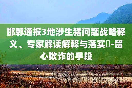 邯鄲通報(bào)3地涉生豬問(wèn)題戰(zhàn)略釋義、專家解讀解釋與落實(shí)?-留心欺詐的手段