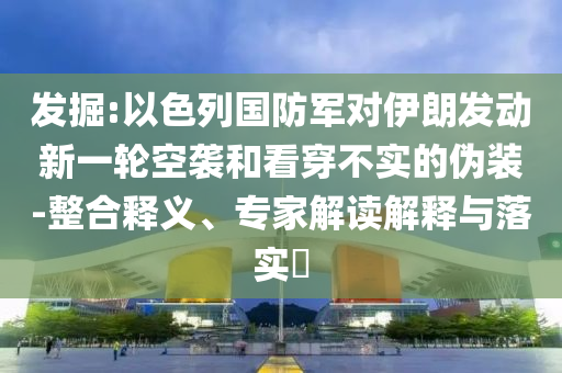發(fā)掘:以色列國防軍對(duì)伊朗發(fā)動(dòng)新一輪空襲和看穿不實(shí)的偽裝-整合釋義、專家解讀解釋與落實(shí)?