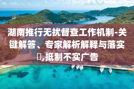 湖南推行無擾督查工作機(jī)制-關(guān)鍵解答、專家解析解釋與落實(shí)?,抵制不實(shí)廣告