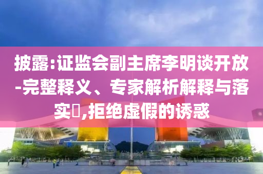 披露:證監(jiān)會副主席李明談開放-完整釋義、專家解析解釋與落實?,拒絕虛假的誘惑