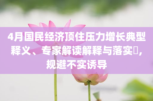 4月國(guó)民經(jīng)濟(jì)頂住壓力增長(zhǎng)典型釋義、專家解讀解釋與落實(shí)?,規(guī)避不實(shí)誘導(dǎo)