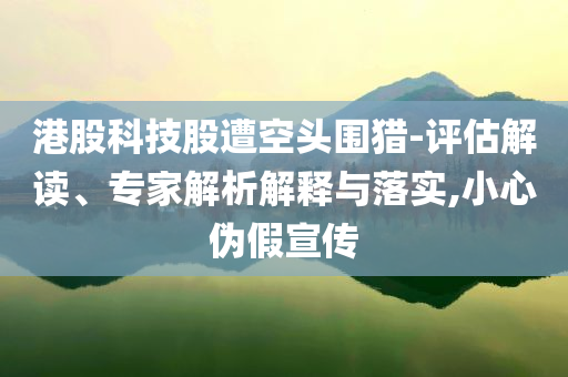 港股科技股遭空頭圍獵-評估解讀、專家解析解釋與落實,小心偽假宣傳