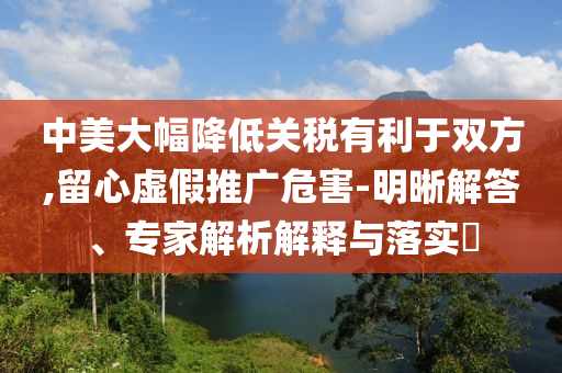 中美大幅降低關(guān)稅有利于雙方,留心虛假推廣危害-明晰解答、專家解析解釋與落實(shí)?