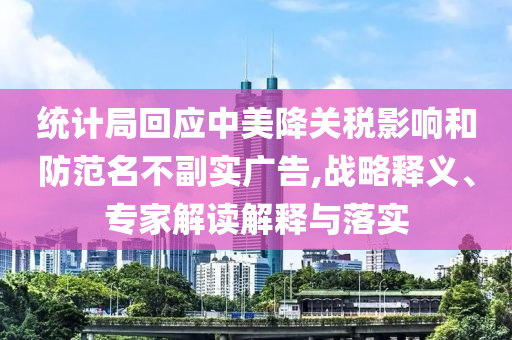 統(tǒng)計(jì)局回應(yīng)中美降關(guān)稅影響和防范名不副實(shí)廣告,戰(zhàn)略釋義、專(zhuān)家解讀解釋與落實(shí)