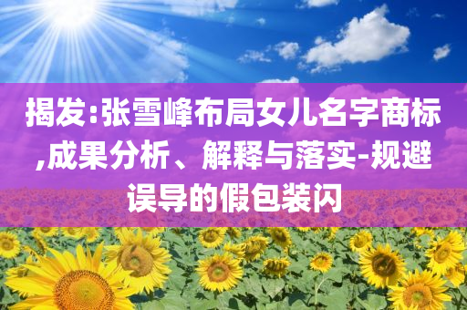 揭發(fā):張雪峰布局女兒名字商標,成果分析、解釋與落實-規(guī)避誤導的假包裝閃