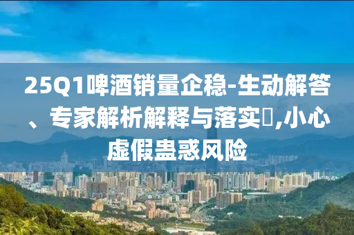 25Q1啤酒銷量企穩(wěn)-生動(dòng)解答、專家解析解釋與落實(shí)?,小心虛假蠱惑風(fēng)險(xiǎn)