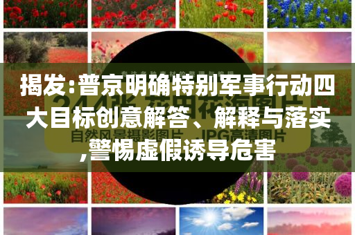 揭發(fā):普京明確特別軍事行動(dòng)四大目標(biāo)創(chuàng)意解答、解釋與落實(shí),警惕虛假誘導(dǎo)危害
