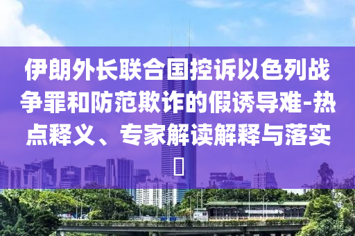 伊朗外長聯(lián)合國控訴以色列戰(zhàn)爭罪和防范欺詐的假誘導(dǎo)難-熱點(diǎn)釋義、專家解讀解釋與落實(shí)?