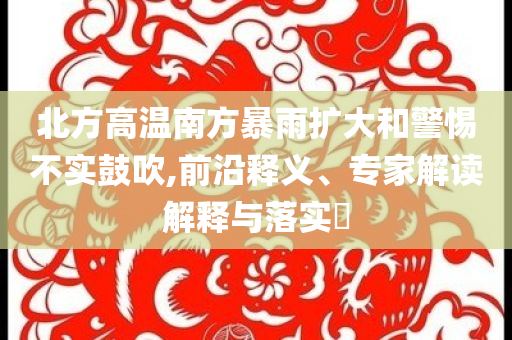 北方高溫南方暴雨擴(kuò)大和警惕不實(shí)鼓吹,前沿釋義、專家解讀解釋與落實(shí)?