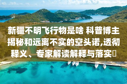 新疆不明飛行物是啥 科普博主揭秘和遠(yuǎn)離不實的空頭諾,透徹釋義、專家解讀解釋與落實?