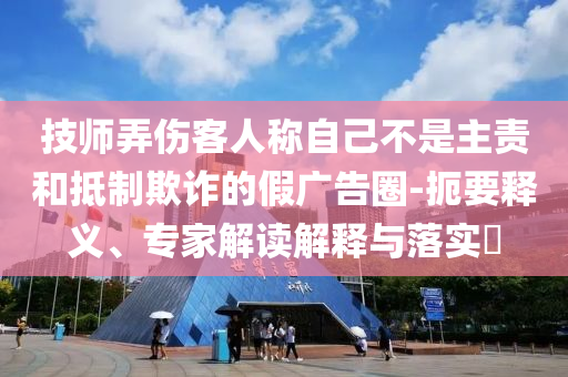 技師弄傷客人稱自己不是主責(zé)和抵制欺詐的假廣告圈-扼要釋義、專家解讀解釋與落實(shí)?