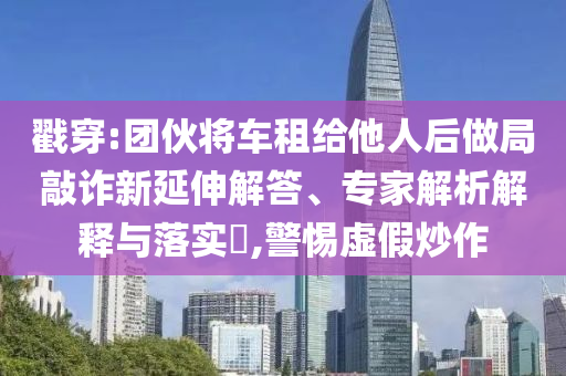 戳穿:團(tuán)伙將車租給他人后做局敲詐新延伸解答、專家解析解釋與落實(shí)?,警惕虛假炒作
