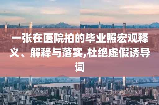 一張在醫(yī)院拍的畢業(yè)照宏觀釋義、解釋與落實,杜絕虛假誘導(dǎo)詞