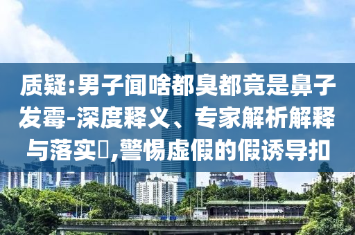質(zhì)疑:男子聞啥都臭都竟是鼻子發(fā)霉-深度釋義、專家解析解釋與落實(shí)?,警惕虛假的假誘導(dǎo)扣
