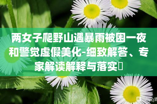 兩女子爬野山遇暴雨被困一夜和警覺虛假美化-細(xì)致解答、專家解讀解釋與落實(shí)?