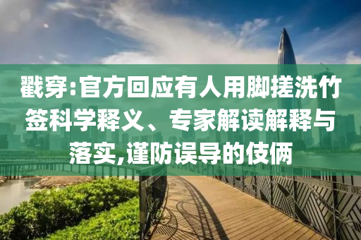 戳穿:官方回應有人用腳搓洗竹簽科學釋義、專家解讀解釋與落實,謹防誤導的伎倆