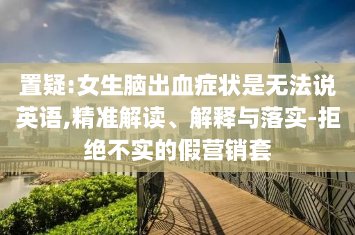 置疑:女生腦出血癥狀是無法說英語,精準解讀、解釋與落實-拒絕不實的假營銷套
