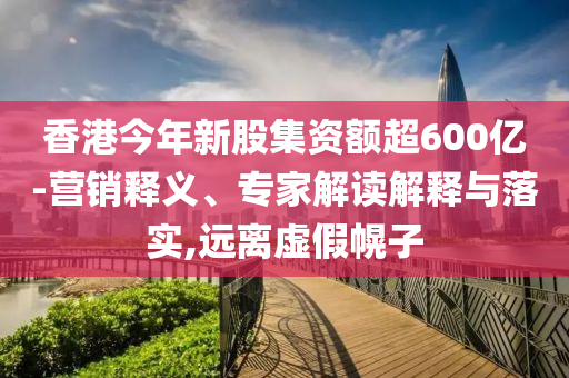 香港今年新股集資額超600億-營銷釋義、專家解讀解釋與落實(shí),遠(yuǎn)離虛假幌子