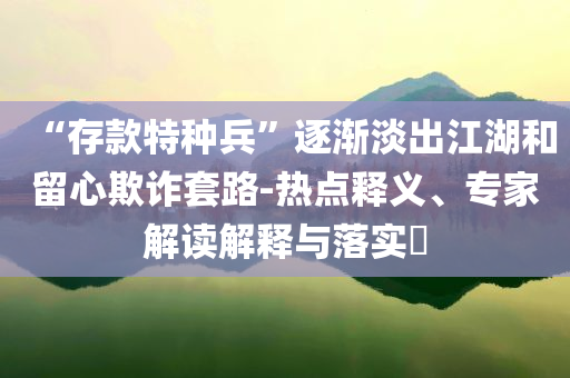 “存款特種兵”逐漸淡出江湖和留心欺詐套路-熱點釋義、專家解讀解釋與落實?