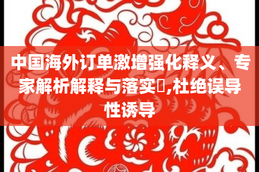 中國海外訂單激增強(qiáng)化釋義、專家解析解釋與落實(shí)?,杜絕誤導(dǎo)性誘導(dǎo)