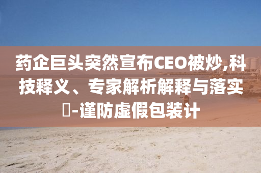 藥企巨頭突然宣布CEO被炒,科技釋義、專家解析解釋與落實?-謹防虛假包裝計