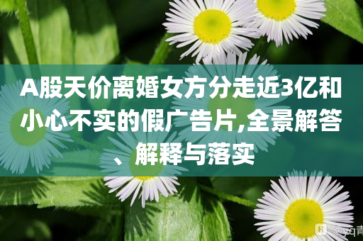 A股天價離婚女方分走近3億和小心不實的假廣告片,全景解答、解釋與落實