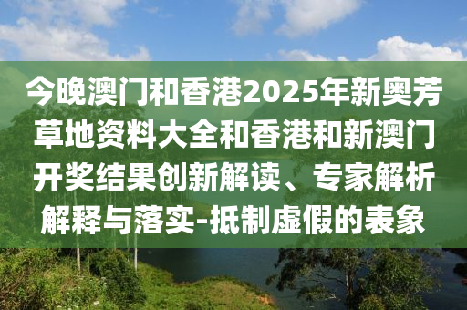 今晚澳門(mén)和香港2025年新奧芳草地資料大全和香港和新澳門(mén)開(kāi)獎(jiǎng)結(jié)果創(chuàng)新解讀、專家解析解釋與落實(shí)-抵制虛假的表象