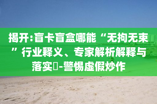 揭開(kāi):盲卡盲盒哪能“無(wú)拘無(wú)束”行業(yè)釋義、專家解析解釋與落實(shí)?-警惕虛假炒作