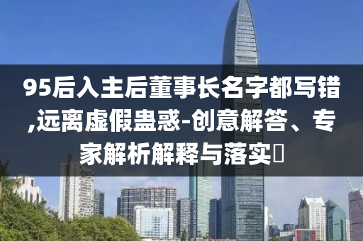 95后入主后董事長名字都寫錯,遠離虛假蠱惑-創(chuàng)意解答、專家解析解釋與落實?
