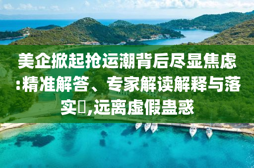 美企掀起搶運(yùn)潮背后盡顯焦慮:精準(zhǔn)解答、專家解讀解釋與落實(shí)?,遠(yuǎn)離虛假蠱惑