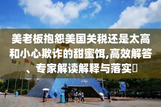 美老板抱怨美國關(guān)稅還是太高和小心欺詐的甜蜜餌,高效解答、專家解讀解釋與落實(shí)?