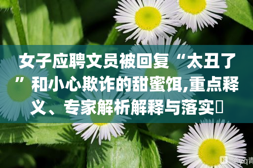 女子應(yīng)聘文員被回復(fù)“太丑了”和小心欺詐的甜蜜餌,重點(diǎn)釋義、專(zhuān)家解析解釋與落實(shí)?