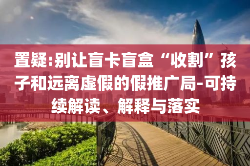 置疑:別讓盲卡盲盒“收割”孩子和遠離虛假的假推廣局-可持續(xù)解讀、解釋與落實