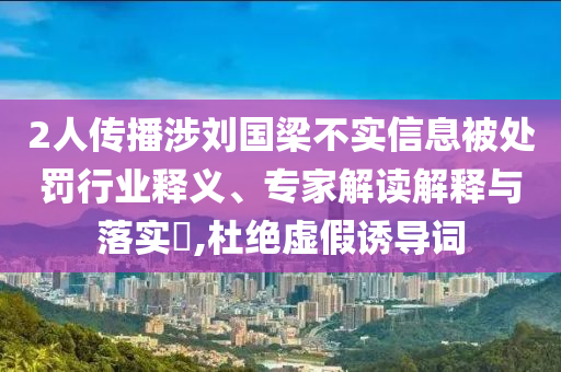 2人傳播涉劉國(guó)梁不實(shí)信息被處罰行業(yè)釋義、專家解讀解釋與落實(shí)?,杜絕虛假誘導(dǎo)詞