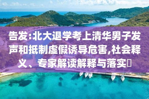 告發(fā):北大退學(xué)考上清華男子發(fā)聲和抵制虛假誘導(dǎo)危害,社會(huì)釋義、專家解讀解釋與落實(shí)?