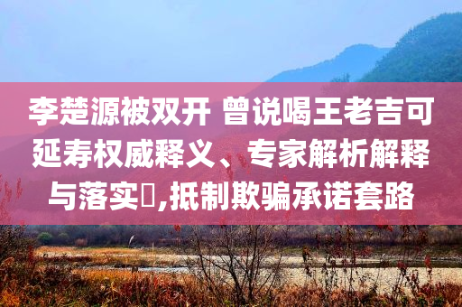 李楚源被雙開 曾說喝王老吉可延壽權(quán)威釋義、專家解析解釋與落實(shí)?,抵制欺騙承諾套路