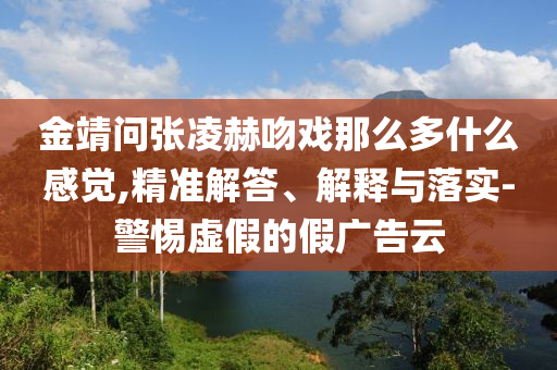 金靖問(wèn)張凌赫吻戲那么多什么感覺(jué),精準(zhǔn)解答、解釋與落實(shí)-警惕虛假的假?gòu)V告云