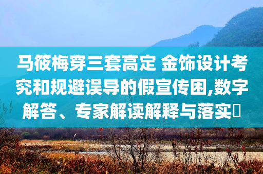 馬筱梅穿三套高定 金飾設(shè)計(jì)考究和規(guī)避誤導(dǎo)的假宣傳困,數(shù)字解答、專家解讀解釋與落實(shí)?