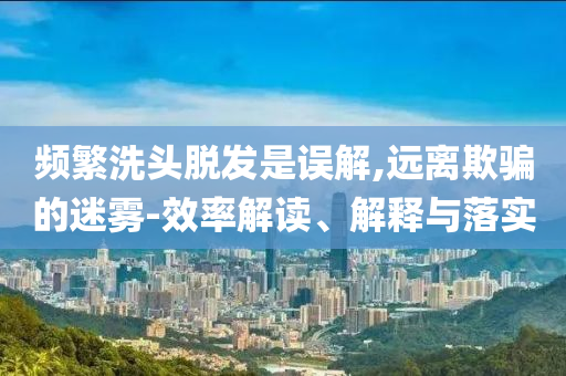 頻繁洗頭脫發(fā)是誤解,遠(yuǎn)離欺騙的迷霧-效率解讀、解釋與落實(shí)