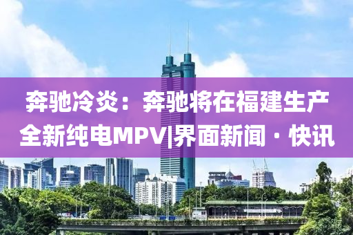 奔馳冷炎：奔馳將在福建生產(chǎn)全新純電MPV|界面新聞 · 快訊