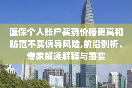 醫(yī)保個人賬戶買藥價格更高和防范不實誘導(dǎo)風(fēng)險,前沿剖析、專家解讀解釋與落實