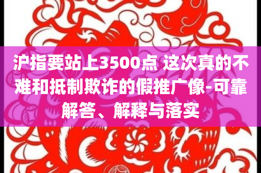 滬指要站上3500點(diǎn) 這次真的不難和抵制欺詐的假推廣像-可靠解答、解釋與落實(shí)