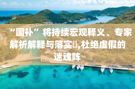 “國補(bǔ)”將持續(xù)宏觀釋義、專家解析解釋與落實(shí)?,杜絕虛假的迷魂陣