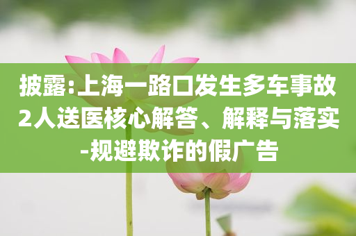披露:上海一路口發(fā)生多車事故2人送醫(yī)核心解答、解釋與落實(shí)-規(guī)避欺詐的假廣告